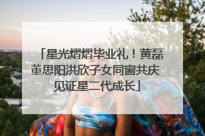 星光熠熠毕业礼！黄磊董思阳洪欣子女同窗共庆 见证星二代成长