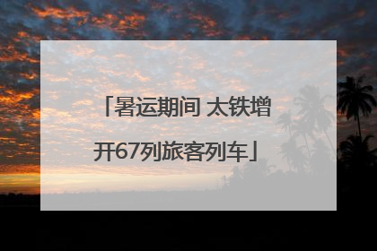 暑运期间 太铁增开67列旅客列车
