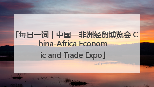 每日一词｜中国—非洲经贸博览会 China-Africa Economic and Trade Expo