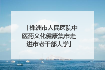 株洲市人民医院中医药文化健康集市走进市老干部大学