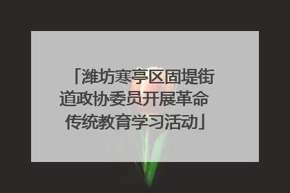 潍坊寒亭区固堤街道政协委员开展革命传统教育学习活动