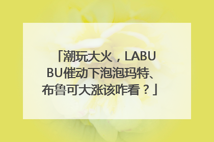 潮玩大火，LABUBU催动下泡泡玛特、布鲁可大涨该咋看？