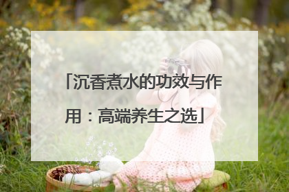 沉香煮水的功效与作用：高端养生之选
