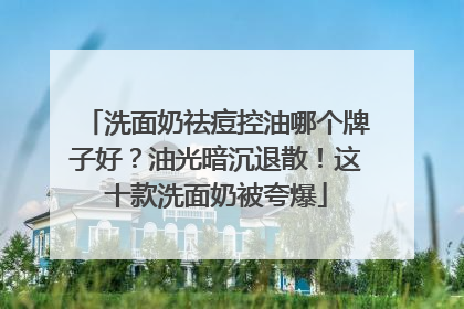 洗面奶祛痘控油哪个牌子好？油光暗沉退散！这十款洗面奶被夸爆