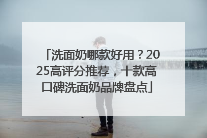 洗面奶哪款好用？2025高评分推荐，十款高口碑洗面奶品牌盘点