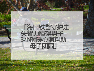 海口铁警守护走失智力障碍男子 3小时暖心照料助母子团圆