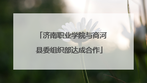 济南职业学院与商河县委组织部达成合作