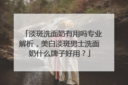 淡斑洗面奶有用吗专业解析，美白淡斑男士洗面奶什么牌子好用？