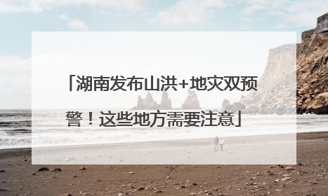 湖南发布山洪+地灾双预警！这些地方需要注意