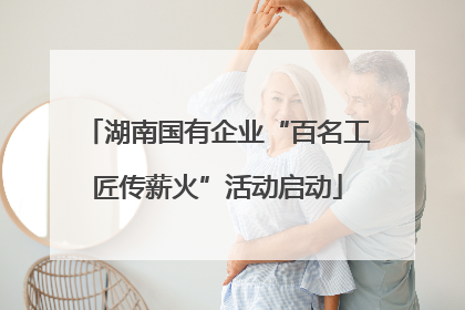 湖南国有企业“百名工匠传薪火”活动启动