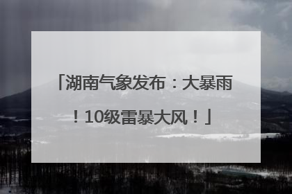 湖南气象发布：大暴雨！10级雷暴大风！