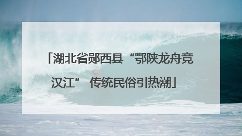 湖北省郧西县“鄂陕龙舟竞汉江” 传统民俗引热潮