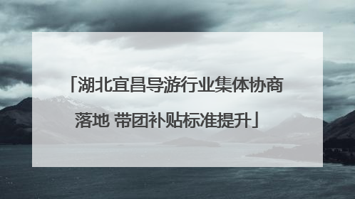 湖北宜昌导游行业集体协商落地 带团补贴标准提升