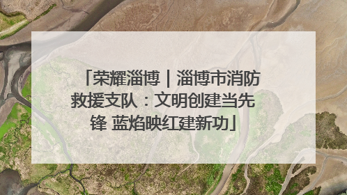 荣耀淄博｜淄博市消防救援支队：文明创建当先锋 蓝焰映红建新功