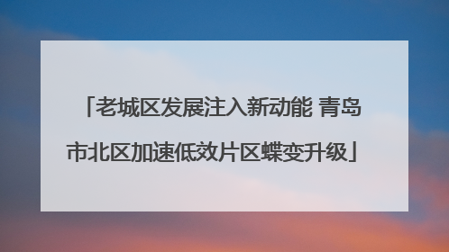 老城区发展注入新动能 青岛市北区加速低效片区蝶变升级