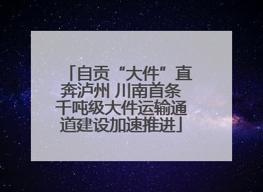 自贡“大件”直奔泸州 川南首条千吨级大件运输通道建设加速推进
