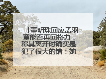董明珠回应孟羽童能否再回格力，称其离开时确实是犯了很大的错：她对我来说是孩子