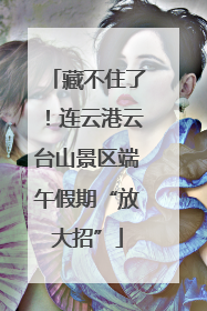 藏不住了！连云港云台山景区端午假期“放大招”