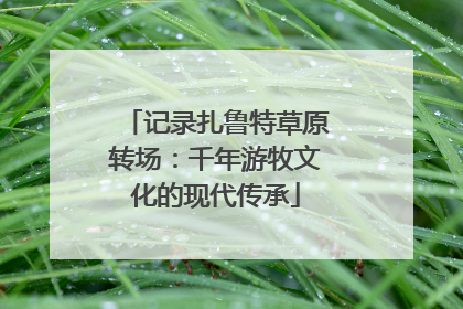 记录扎鲁特草原转场：千年游牧文化的现代传承