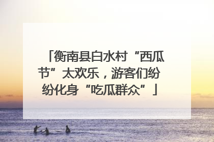 衡南县白水村“西瓜节”太欢乐，游客们纷纷化身“吃瓜群众”