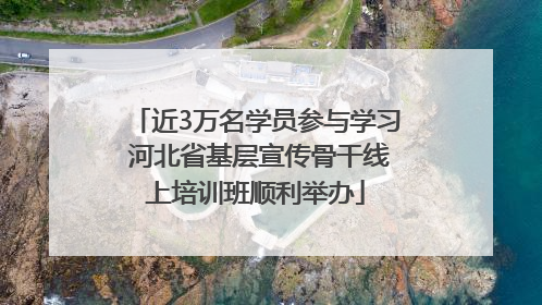 近3万名学员参与学习 河北省基层宣传骨干线上培训班顺利举办