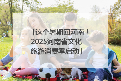这个暑期回河南！2025河南省文化旅游消费季启动