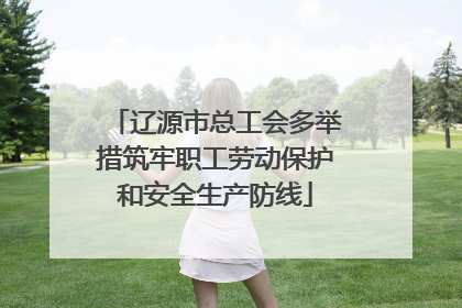 辽源市总工会多举措筑牢职工劳动保护和安全生产防线