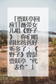 贾跃亭回应甘薇带女儿唱《野子》：你们唱得比爸爸好听多了；《野子》曾是贾跃亭“代表作”