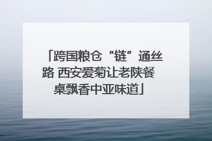 跨国粮仓“链”通丝路 西安爱菊让老陕餐桌飘香中亚味道