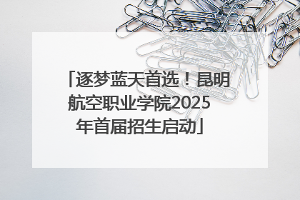 逐梦蓝天首选！昆明航空职业学院2025年首届招生启动