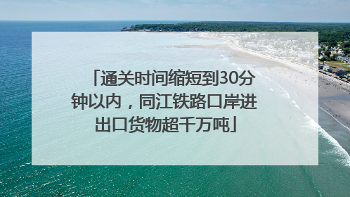 通关时间缩短到30分钟以内，同江铁路口岸进出口货物超千万吨