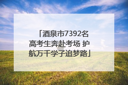 酒泉市7392名高考生奔赴考场 护航万千学子追梦路