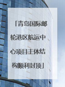 青岛国际邮轮港区航运中心项目主体结构顺利封顶