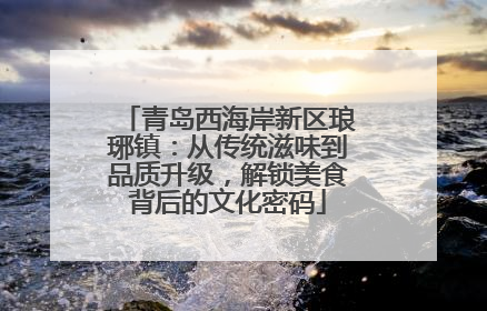 青岛西海岸新区琅琊镇：从传统滋味到品质升级，解锁美食背后的文化密码