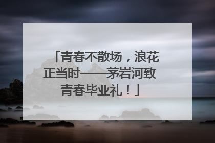 青春不散场，浪花正当时——茅岩河致青春毕业礼！