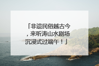 非遗民俗越古今，来听涛山水剧场沉浸式过端午！
