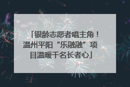 银龄志愿者唱主角！温州平阳“乐融融”项目温暖千名长者心