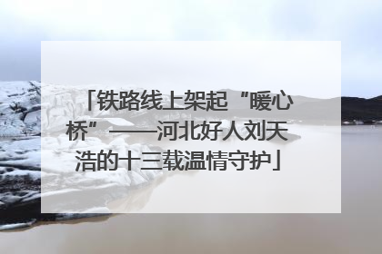 铁路线上架起“暖心桥”——河北好人刘天浩的十三载温情守护