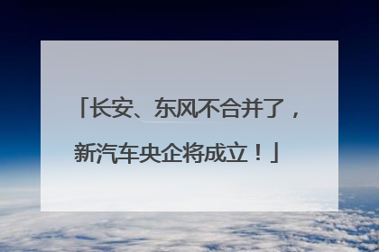 长安、东风不合并了，新汽车央企将成立！