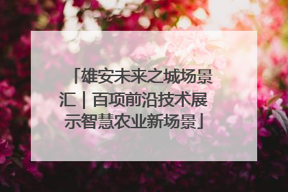 雄安未来之城场景汇｜百项前沿技术展示智慧农业新场景