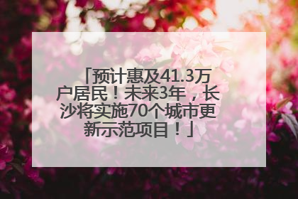 预计惠及41.3万户居民！未来3年，长沙将实施70个城市更新示范项目！