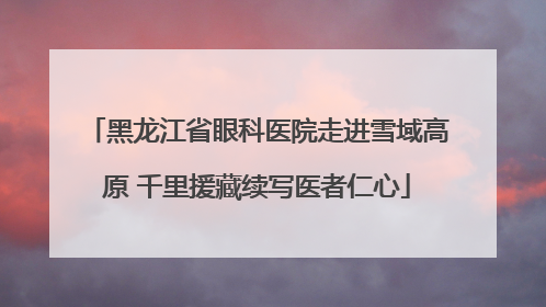 黑龙江省眼科医院走进雪域高原 千里援藏续写医者仁心