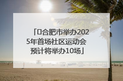 ﻿合肥市举办2025年首场社区运动会 预计将举办10场
