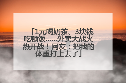 1元喝奶茶、3块钱吃顿饭……外卖大战火热开战！网友：把我的体重打上去了