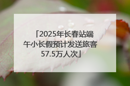 2025年长春站端午小长假预计发送旅客57.5万人次