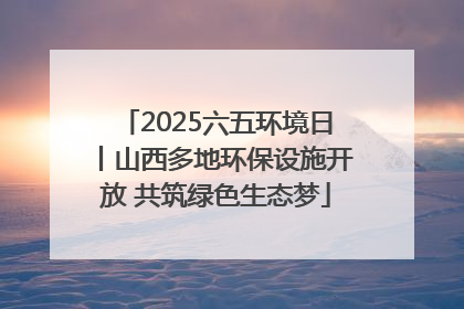2025六五环境日丨山西多地环保设施开放 共筑绿色生态梦