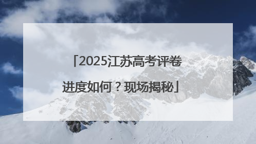 2025江苏高考评卷进度如何？现场揭秘
