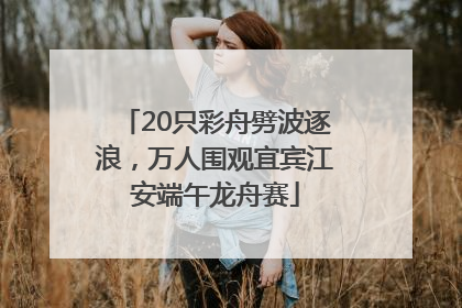 20只彩舟劈波逐浪，万人围观宜宾江安端午龙舟赛