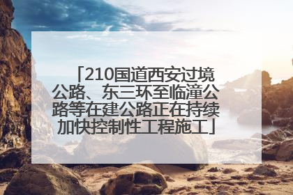 210国道西安过境公路、东三环至临潼公路等在建公路正在持续加快控制性工程施工