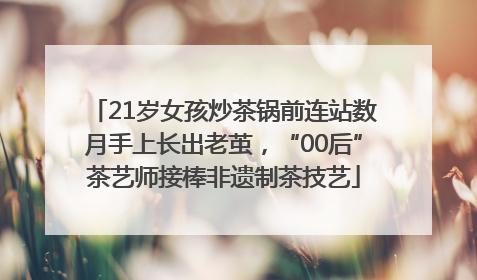 21岁女孩炒茶锅前连站数月手上长出老茧，“00后”茶艺师接棒非遗制茶技艺